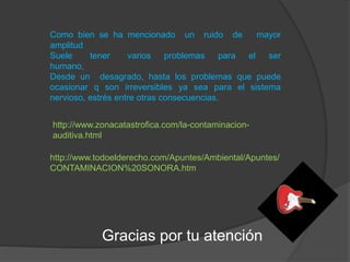 Como bien se ha mencionado un ruido de mayor
amplitud
Suele tener varios problemas para el ser
humano,
Desde un desagrado, hasta los problemas que puede
ocasionar q son irreversibles ya sea para el sistema
nervioso, estrés entre otras consecuencias.
http://www.zonacatastrofica.com/la-contaminacion-
auditiva.html
http://www.todoelderecho.com/Apuntes/Ambiental/Apuntes/
CONTAMINACION%20SONORA.htm
Gracias por tu atención
 