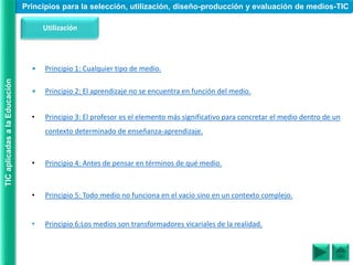 Utilización
• Principio 1: Cualquier tipo de medio.
• Principio 2: El aprendizaje no se encuentra en función del medio.
• Principio 3: El profesor es el elemento más significativo para concretar el medio dentro de un
contexto determinado de enseñanza-aprendizaje.
• Principio 4: Antes de pensar en términos de qué medio.
• Principio 5: Todo medio no funciona en el vacío sino en un contexto complejo.
• Principio 6:Los medios son transformadores vicariales de la realidad.
Principios para la selección, utilización, diseño-producción y evaluación de medios-TIC
TIC
aplicadas
a
la
Educación
 