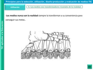 -Los medios nunca son la realidad siempre la transforman a su conveniencia para
conseguir sus metas..
Utilización 6. Los medios son transformadores vicariales de la realidad
Principios para la selección, utilización, diseño-producción y evaluación de medios-TIC
TIC
aplicadas
a
la
Educación
 