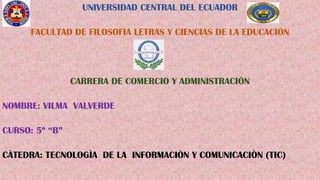 UNIVERSIDAD CENTRAL DEL ECUADOR
FACULTAD DE FILOSOFIA LETRAS Y CIENCIAS DE LA EDUCACIÒN
CARRERA DE COMERCIO Y ADMINISTRACIÒN
NOMBRE: VILMA VALVERDE
CURSO: 5º “B”
CÀTEDRA: TECNOLOGÌA DE LA INFORMACIÒN Y COMUNICACIÒN (TIC)
 