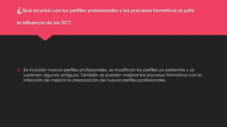 ¿Qué ocurrirá con los perfiles profesionales y los procesos formativos al sufrir
la influencia de las TIC?
 Se incluirán nuevos perfiles profesionales, se modifican los perfiles ya existentes y se
suprimen algunos antiguos. También se pueden mejorar los procesos formativos con la
intención de mejorar la preparación de nuevos perfiles profesionales.
 
