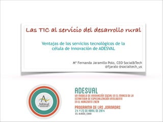 Las TIC al servicio del desarrollo rural
!
Ventajas de los servicios tecnológicos de la
célula de innovación de ADESVAL
!
!
Mª Fernanda Jaramillo Polo, CEO Social&Tech
@fjaralo @socialtech_us
 