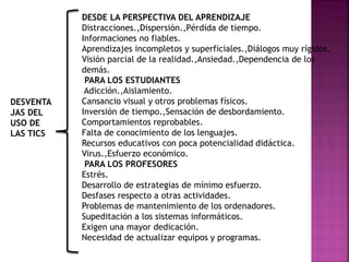 DESDE LA PERSPECTIVA DEL APRENDIZAJE
Distracciones.,Dispersión.,Pérdida de tiempo.
Informaciones no fiables.
Aprendizajes incompletos y superficiales.,Diálogos muy rígidos.
Visión parcial de la realidad.,Ansiedad.,Dependencia de los
demás.
PARA LOS ESTUDIANTES
Adicción.,Aislamiento.
Cansancio visual y otros problemas físicos.
Inversión de tiempo.,Sensación de desbordamiento.
Comportamientos reprobables.
Falta de conocimiento de los lenguajes.
Recursos educativos con poca potencialidad didáctica.
Virus.,Esfuerzo económico.
PARA LOS PROFESORES
Estrés.
Desarrollo de estrategias de mínimo esfuerzo.
Desfases respecto a otras actividades.
Problemas de mantenimiento de los ordenadores.
Supeditación a los sistemas informáticos.
Exigen una mayor dedicación.
Necesidad de actualizar equipos y programas.
DESVENTA
JAS DEL
USO DE
LAS TICS
 