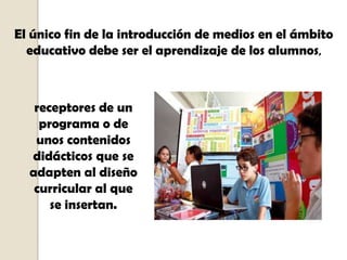 El único fin de la introducción de medios en el ámbito
  educativo debe ser el aprendizaje de los alumnos,



   receptores de un
    programa o de
   unos contenidos
  didácticos que se
  adapten al diseño
   curricular al que
      se insertan.
 
