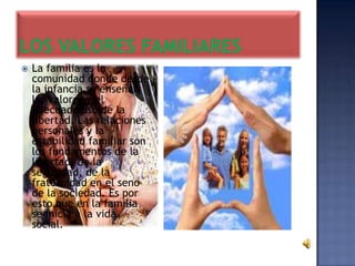    La familia es la
    comunidad donde desde
    la infancia se enseñan
    los valores y el
    adecuado uso de la
    libertad. Las relaciones
    personales y la
    estabilidad familiar son
    los fundamentos de la
    libertad, de la
    seguridad, de la
    fraternidad en el seno
    de la sociedad. Es por
    esto que en la familia
    se inicia a la vida
    social.
 