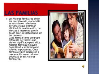    Los Valores familiares entre
    los miembros de una familia
    se establecen relaciones
    personales que entrañan
    afinidad de sentimientos, de
    afectos e intereses que se
    basan en el respeto mutuo de
    las personas.
    Cada familia tiene un grupo
    diferente de valores que
    tienen significado para ellos.
    Algunas familias incluyen
    honestidad y amistad como
    valores importantes. Otras
    familias eligen educación o
    cooperación como primera
    prioridad en sus valores
    familiares.
 