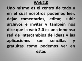 Web2.0
Uno mismo es el centro de todo y
en el cual nosotros podemos leer,
dejar comentarios, editar, subir
archivos e invitar y también nos
dice que la web 2.0 es una inmensa
red de intercambios de ideas y las
aplicaciones son sencillas y
gratuitas como podemos ver en
estas
 