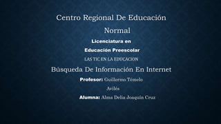 Centro Regional De Educación
Normal
Licenciatura en
Educación Preescolar
LAS TIC EN LA EDUCACION
Búsqueda De Información En Internet
Profesor: Guillermo Témelo
Avilés
Alumna: Alma Delia Joaquín Cruz
 