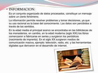  INFORMACION:
 Es un conjunto organizado de datos procesados, constituye un mensaje
 sobre un cierto fenómeno.
 La información permite resolver problemas y tomar decisiones, ya que
 su uso racional es la base del conocimiento. Los datos son percibidos a
 través de los sentidos.
 En la edad media el principal acervo se encontraba en las bibliotecas de
 los monasterios, en cambio, en la edad moderna (siglo XXI) los libros
 comenzaron a fabricarse en series y surgieron los periódicos
 (nacimiento de imprenta). En el siglo XX surgieron medios de
 comunicación masiva, ejemplo: televisión, radio, etc. y las herramientas
 digitales que derivaron en el desarrollo de internet.
 