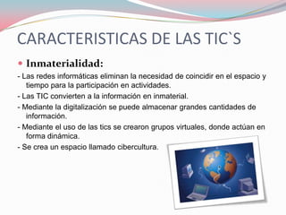CARACTERISTICAS DE LAS TIC`S
 Inmaterialidad:
- Las redes informáticas eliminan la necesidad de coincidir en el espacio y
   tiempo para la participación en actividades.
- Las TIC convierten a la información en inmaterial.
- Mediante la digitalización se puede almacenar grandes cantidades de
   información.
- Mediante el uso de las tics se crearon grupos virtuales, donde actúan en
   forma dinámica.
- Se crea un espacio llamado cibercultura.
 