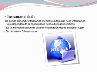  Instantaneidad :
-Se puede transmitir información mediante autopistas de la información,
   que dependen de la capacidades de los dispositivos físicos
- Es un elemento rápido de obtener información desde cualquier lugar
- Se denomina Ciberespacio.
 