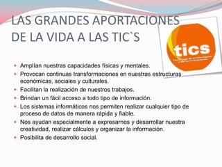 LAS GRANDES APORTACIONES
DE LA VIDA A LAS TIC`S
 Amplían nuestras capacidades físicas y mentales.
 Provocan continuas transformaciones en nuestras estructuras
    económicas, sociales y culturales.
   Facilitan la realización de nuestros trabajos.
   Brindan un fácil acceso a todo tipo de información.
   Los sistemas informáticos nos permiten realizar cualquier tipo de
    proceso de datos de manera rápida y fiable.
   Nos ayudan especialmente a expresarnos y desarrollar nuestra
    creatividad, realizar cálculos y organizar la información.
   Posibilita de desarrollo social.
 