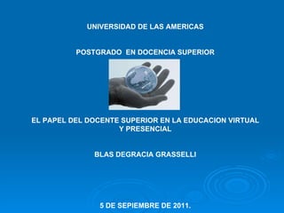 UNIVERSIDAD DE LAS AMERICAS POSTGRADO  EN DOCENCIA SUPERIOR EL PAPEL DEL DOCENTE SUPERIOR EN LA EDUCACION VIRTUAL Y PRESENCIAL BLAS DEGRACIA GRASSELLI 5 DE SEPIEMBRE DE 2011. 