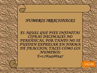 NUMEROS IRRACIONALES
ES AQUEL QUE PSEE INFINITAS
CIFRAS DECIMALES NO
PERIODICAS, POR TANTO NO SE
PUEDEN EXPRESAR EN FORMA
DE FRACCION, TALES COMO LOS
NUMEROS:
E=2.7834386547
VOLVER

 