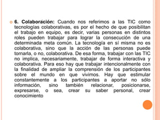  6. Colaboración: Cuando nos referimos a las TIC como
tecnologías colaborativas, es por el hecho de que posibilitan
el trabajo en equipo, es decir, varias personas en distintos
roles pueden trabajar para lograr la consecución de una
determinada meta común. La tecnología en sí misma no es
colaborativa, sino que la acción de las personas puede
tornarla, o no, colaborativa. De esa forma, trabajar con las TIC
no implica, necesariamente, trabajar de forma interactiva y
colaborativa. Para eso hay que trabajar intencionalmente con
la finalidad de ampliar la comprensión de los participantes
sobre el mundo en que vivimos. Hay que estimular
constantemente a los participantes a aportar no sólo
información, sino también relacionar, posicionarse,
expresarse, o sea, crear su saber personal, crear
conocimiento
.
 