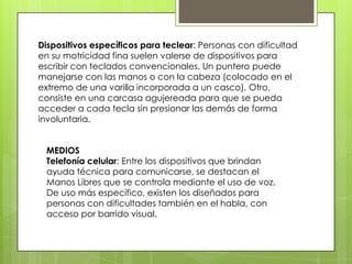 Dispositivos específicos para teclear: Personas con dificultad
en su motricidad fina suelen valerse de dispositivos para
escribir con teclados convencionales. Un puntero puede
manejarse con las manos o con la cabeza (colocado en el
extremo de una varilla incorporada a un casco). Otro,
consiste en una carcasa agujereada para que se pueda
acceder a cada tecla sin presionar las demás de forma
involuntaria.


 MEDIOS
 Telefonía celular: Entre los dispositivos que brindan
 ayuda técnica para comunicarse, se destacan el
 Manos Libres que se controla mediante el uso de voz.
 De uso más específico, existen los diseñados para
 personas con dificultades también en el habla, con
 acceso por barrido visual.
 