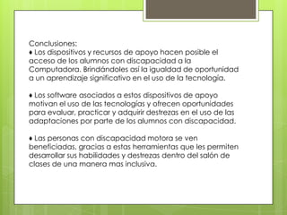 Conclusiones:
♦ Los dispositivos y recursos de apoyo hacen posible el
acceso de los alumnos con discapacidad a la
Computadora. Brindándoles así la igualdad de oportunidad
a un aprendizaje significativo en el uso de la tecnología.

♦ Los software asociados a estos dispositivos de apoyo
motivan el uso de las tecnologías y ofrecen oportunidades
para evaluar, practicar y adquirir destrezas en el uso de las
adaptaciones por parte de los alumnos con discapacidad.

♦ Las personas con discapacidad motora se ven
beneficiadas, gracias a estas herramientas que les permiten
desarrollar sus habilidades y destrezas dentro del salón de
clases de una manera mas inclusiva.
 