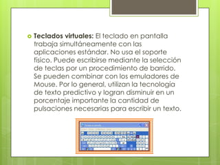    Teclados virtuales: El teclado en pantalla
    trabaja simultáneamente con las
    aplicaciones estándar. No usa el soporte
    físico. Puede escribirse mediante la selección
    de teclas por un procedimiento de barrido.
    Se pueden combinar con los emuladores de
    Mouse. Por lo general, utilizan la tecnología
    de texto predictivo y logran disminuir en un
    porcentaje importante la cantidad de
    pulsaciones necesarias para escribir un texto.
 