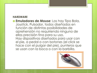 HARDWARE
 Emuladores   de Mouse: Los hay Tipo Bola,
 Joystick, Pulsador, todos diseñados en
 función de distintas posibilidades de
 aprehensión no requiriendo ninguno de
 ellos precisión fina para su uso.
 Hay dispositivos diseñados para usar con
 el pie, a pedal o con botones (el click se
 hace con el pulgar del pie), punteros que
 se usan con la boca o con la barbilla.
 