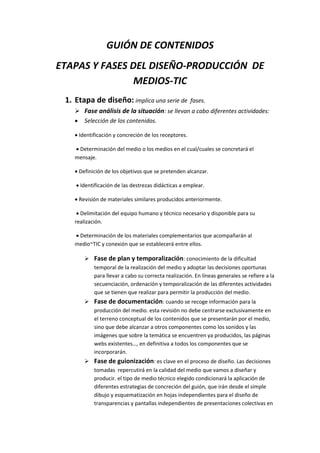 GUIÓN DE CONTENIDOS
ETAPAS Y FASES DEL DISEÑO-PRODUCCIÓN DE
MEDIOS-TIC
1. Etapa de diseño: implica una serie de fases.
 Fase análisis de la situación: se llevan a cabo diferentes actividades:
 Selección de los contenidos.
 Identificación y concreción de los receptores.
 Determinación del medio o los medios en el cual/cuales se concretará el
mensaje.
 Definición de los objetivos que se pretenden alcanzar.
 Identificación de las destrezas didácticas a emplear.
 Revisión de materiales similares producidos anteriormente.
 Delimitación del equipo humano y técnico necesario y disponible para su
realización.
 Determinación de los materiales complementarios que acompañarán al
medio~TIC y conexión que se establecerá entre ellos.
 Fase de plan y temporalización: conocimiento de la dificultad
temporal de la realización del medio y adoptar las decisiones oportunas
para llevar a cabo su correcta realización. En líneas generales se refiere a la
secuenciación, ordenación y temporalización de las diferentes actividades
que se tienen que realizar para permitir la producción del medio.
 Fase de documentación: cuando se recoge información para la
producción del medio. esta revisión no debe centrarse exclusivamente en
el terreno conceptual de los contenidos que se presentarán por el medio,
sino que debe alcanzar a otros componentes como los sonidos y las
imágenes que sobre la temática se encuentren ya producidos, las páginas
webs existentes…, en definitiva a todos los componentes que se
incorporarán.
 Fase de guionización: es clave en el proceso de diseño. Las decisiones
tomadas repercutirá en la calidad del medio que vamos a diseñar y
producir. el tipo de medio técnico elegido condicionará la aplicación de
diferentes estrategias de concreción del guión, que irán desde el simple
dibujo y esquematización en hojas independientes para el diseño de
transparencias y pantallas independientes de presentaciones colectivas en
 