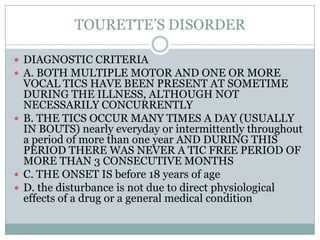 TOURETTE’S DISORDERDIAGNOSTIC CRITERIAA. BOTH MULTIPLE MOTOR AND ONE OR MORE VOCAL TICS HAVE BEEN PRESENT AT SOMETIME DURING THE ILLNESS, ALTHOUGH NOT NECESSARILY CONCURRENTLYB. THE TICS OCCUR MANY TIMES A DAY (USUALLY IN BOUTS) nearly everyday or intermittently throughout a period of more than one year AND DURING THIS PERIOD THERE WAS NEVER A TIC FREE PERIOD OF MORE THAN 3 CONSECUTIVE MONTHSC. THE ONSET IS before 18 years of ageD. the disturbance is not due to direct physiological effects of a drug or a general medical condition 