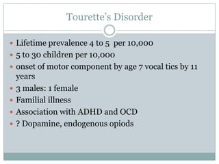Tourette’s DisorderLifetime prevalence 4 to 5  per 10,0005 to 30 children per 10,000 onset of motor component by age 7 vocal tics by 11 years3 males: 1 femaleFamilial illnessAssociation with ADHD and OCD? Dopamine, endogenous opiods