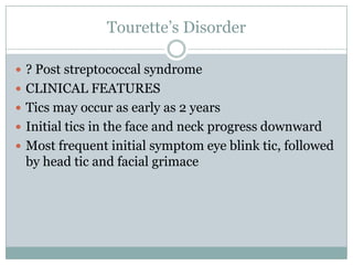Tourette’s Disorder? Post streptococcal syndromeCLINICAL FEATURESTics may occur as early as 2 yearsInitial tics in the face and neck progress downwardMost frequent initial symptom eye blink tic, followed by head tic and facial grimace
