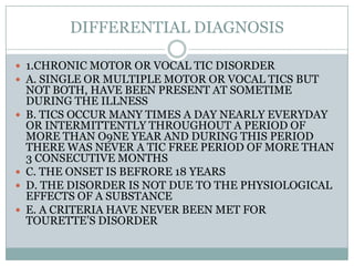 DIFFERENTIAL DIAGNOSIS1.CHRONIC MOTOR OR VOCAL TIC DISORDERA. SINGLE OR MULTIPLE MOTOR OR VOCAL TICS BUT NOT BOTH, HAVE BEEN PRESENT AT SOMETIME DURING THE ILLNESSB. TICS OCCUR MANY TIMES A DAY NEARLY EVERYDAY OR INTERMITTENTLY THROUGHOUT A PERIOD OF MORE THAN O9NE YEAR AND DURING THIS PERIOD THERE WAS NEVER A TIC FREE PERIOD OF MORE THAN 3 CONSECUTIVE MONTHSC. THE ONSET IS BEFRORE 18 YEARSD. THE DISORDER IS NOT DUE TO THE PHYSIOLOGICAL EFFECTS OF A SUBSTANCEE. A CRITERIA HAVE NEVER BEEN MET FOR TOURETTE’S DISORDER 