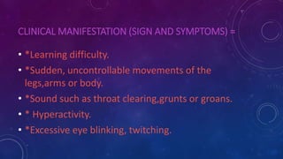 CLINICAL MANIFESTATION (SIGN AND SYMPTOMS) =
• *Learning difficulty.
• *Sudden, uncontrollable movements of the
legs,arms or body.
• *Sound such as throat clearing,grunts or groans.
• * Hyperactivity.
• *Excessive eye blinking, twitching.
 
