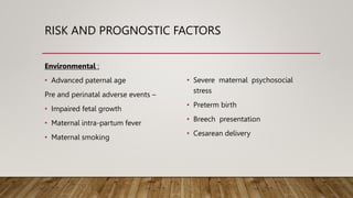 RISK AND PROGNOSTIC FACTORS
Environmental :
• Advanced paternal age
Pre and perinatal adverse events –
• Impaired fetal growth
• Maternal intra-partum fever
• Maternal smoking
• Severe maternal psychosocial
stress
• Preterm birth
• Breech presentation
• Cesarean delivery
 