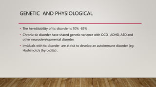GENETIC AND PHYSIOLOGICAL
• The hereditability of tic disorder is 70% -85%
• Chronic tic disorder have shared genetic varience with OCD, ADHD, ASD and
other neurodevelopmental disorder.
• Inviduals with tic disorder are at risk to develop an autoimmune disorder (eg:
Hashimoto’s thyroiditis) .
 