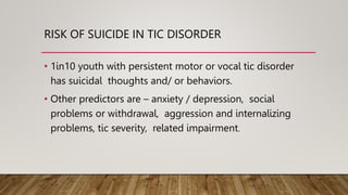 RISK OF SUICIDE IN TIC DISORDER
• 1in10 youth with persistent motor or vocal tic disorder
has suicidal thoughts and/ or behaviors.
• Other predictors are – anxiety / depression, social
problems or withdrawal, aggression and internalizing
problems, tic severity, related impairment.
 