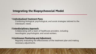 1.Individualized Treatment Plans:
Combining biological, psychological, and social strategies tailored to the
individual's needs.
2.Interdisciplinary Approach:
Collaborating with a team of healthcare providers, including
neurologists, psychologists, and social workers.
3.Continuous Monitoring and Adjustment:
Regularly evaluating the effectiveness of the treatment plan and making
necessary adjustments.
Integrating the Biopsychosocial Model
 