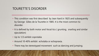 TOURETTE’S DISORDER
• This condition was first described by Jean Itard in 1825 and subsequently
by George Gilles de la Tourette in 1885. It is the most common tic
disorder.
• It is defined by both motor and Vocal tics ( grunting, snarling and similar
ejaculation)
• Up to 1/3 exhibit coprolalia
• Around 10-40% exhibit echolalia or echopraxia.
• There may be stereotyped movement such as dancing and jumping.
 