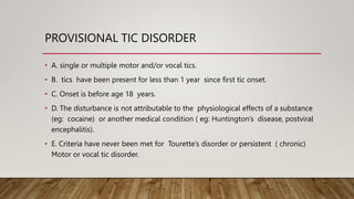 PROVISIONAL TIC DISORDER
• A. single or multiple motor and/or vocal tics.
• B. tics have been present for less than 1 year since first tic onset.
• C. Onset is before age 18 years.
• D. The disturbance is not attributable to the physiological effects of a substance
(eg: cocaine) or another medical condition ( eg: Huntington’s disease, postviral
encephalitis).
• E. Criteria have never been met for Tourette’s disorder or persistent ( chronic)
Motor or vocal tic disorder.
 