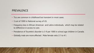 PREVALENCE
• Tics are common in childhood but transient in most cases.
• 3 out of 1000 in National survey of US.
• Frequency less in African American and Latinx individuals, which may be related
to difference in access to care.
• Prevalence of Tourette’s disorder is 3-9 per 1000 in school age children in Canada.
• Globally male are more affected . Male female ratio 2:1 to 4:1.
 