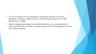  On rare occasions tics may develop as secondary symptom of tumors,
poisoning, infection, head trauma or vascular disease (Burd et al, 1999;
Mathews et al, 2006)
 Medical imaging techniques have determined that, on a neuroanatomical
level, patients with tics show a reduced volume of the basal ganglia as well as
the corpus callosum‫و‬
 