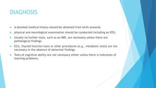 DIAGNOSIS
 A detailed medical history should be obtained from birth onwards.
 physical and neurological examination should be conducted including an EEG.
 Usually no further tests, such as an MRI, are necessary unless there are
pathological findings.
 ECG, thyroid function tests or other procedures (e.g., metabolic tests) are not
necessary in the absence of abnormal findings.
 Tests of cognitive ability are not necessary either unless there is indication of
learning problems.
 