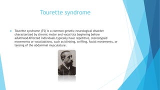Tourette syndrome
 Tourette syndrome (TS) is a common genetic neurological disorder
characterized by chronic motor and vocal tics beginning before
adulthood Affected individuals typically have repetitive, stereotyped
movements or vocalizations, such as blinking, sniffing, facial movements, or
tensing of the abdominal musculature.
 