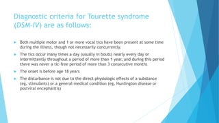 Diagnostic criteria for Tourette syndrome
(DSM-IV) are as follows:
 Both multiple motor and 1 or more vocal tics have been present at some time
during the illness, though not necessarily concurrently.
 The tics occur many times a day (usually in bouts) nearly every day or
intermittently throughout a period of more than 1 year, and during this period
there was never a tic-free period of more than 3 consecutive months
 The onset is before age 18 years
 The disturbance is not due to the direct physiologic effects of a substance
(eg, stimulants) or a general medical condition (eg, Huntington disease or
postviral encephalitis)
 
