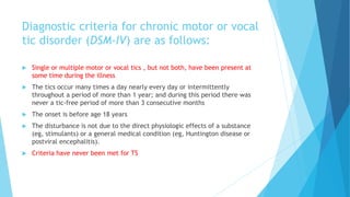 Diagnostic criteria for chronic motor or vocal
tic disorder (DSM-IV) are as follows:
 Single or multiple motor or vocal tics , but not both, have been present at
some time during the illness
 The tics occur many times a day nearly every day or intermittently
throughout a period of more than 1 year; and during this period there was
never a tic-free period of more than 3 consecutive months
 The onset is before age 18 years
 The disturbance is not due to the direct physiologic effects of a substance
(eg, stimulants) or a general medical condition (eg, Huntington disease or
postviral encephalitis).
 Criteria have never been met for TS
 