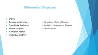 Differential Diagnoses
 Chorea
 Complex partial Seizures
 Frontal Lobe Syndromes
 Hemifacial Spasm
 Huntington Disease
 Intellectual disability
 Neurologic Effects of Cocaine
 Periodic Limb Movement Disorder
 Wilson Disease
 
