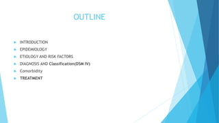 OUTLINE
 INTRODUCTION
 EPIDEMIOLOGY
 ETIOLOGY AND RISK FACTORS
 DIAGNOSIS AND Classification(DSM IV)
 Comorbidity
 TREATMENT
 