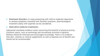  Emotional disorders: In cases presenting with mild to moderate depressive
or anxious symptoms comorbid with Tourette syndrome, pharmacological
treatment solely with sulpiride can be considered.
 Alternative medicine treatments:
Substantial anecdotal evidence exists concerning the benefits of physical activity
(rhythmic sports, such as swimming) and recreational activities in general.
Patients should be informed and encouraged accordingly. There is no evidence
that diet, vitamins or mineral supplements as well as hypnosis are of benefit and
should not be recommended
 