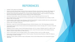 REFERENCES
 Achenbach T (1991). Manual for the Child Behavior
 Checklist/4-18 and 1991 Profile. Burlington: University of Vermont, Department of Psychiatry. American Psychiatric Association (1994). Diagnostic and
Statistical Manual of Mental Disorders, 4th ed. Washington: American Psychiatric Association. Banaschewski T, Woerner W, Rothenberger A (2003).
 Premonitory sensory phenomena and suppressibility of tics in Tourette syndrome: developmental aspects in children and adolescents. Developmental
Medicine and Child Neurology, 45:700-703. Burd L, Severud R, Klug MG et al (1999). Prenatal and perinatal
 risk factors for Tourette disorder, Journal of Perinatal Medicine, 27:295-302. Conelea CA, Woods DW, Zinner SH et al (in press). The
 Impact of Tourette syndrome in adults: Results from the Tourette syndrome impact survey. Community Mental Health Journal. Erenberg G, Cruse RP,
Rothner AD (1987). The natural history
 of Tourette syndrome: a follow-up study’, Annals of Neurology, 22:383-385. Freeman RD (2007). Tic disorders and ADHD: answers from a world-wide clinical
dataset on Tourette syndrome. European Child & Adolescent Psychiatry, 16(supp1):15- 23.
 Goodman R (1997). The Strengths and Difficulties
 Questionnaire: a research note. Journal of Child Psychology and Psychiatry, 38:581-586. Kerbeshian J, Burd L (1992). Epidemiology and comorbidity.
 The North Dakota prevalence studies of Tourette syndrome and other developmental disorders. Advances in Neurology, 58:67-74. Leckman JF, Peterson BS,
Anderson GM et al (1997).
 Pathogenesis of Tourette’s syndrome. Journal of Child Psychology and Psychiatry, 38:119-142. Leckman JF, Riddle MA, Hardin MT et al (1989). The Yale
 Global Tic Severity Scale: initial testing of a clinician- rated scale of tic severity. Journal of the American Academy of Child & Adolescent Psychiatry,
28:566-573. Leckman JF, Zhang H, Vitale A et al (1998). Course of tic
 severity in Tourette syndrome: the first two decades. Pediatrics, 102:14-19. Mathews CA, Bimson B, Lowe TL et al (2006). Association
 between maternal smoking and increased symptom severity in Tourette’s syndrome. The American Journal of Psychiatry, 163:1066-1073. O’Rourke JA,
Scharf JM, Platko J et al (2011). The familial
 association of Tourette’s disorder and ADHD: the impact of OCD symptoms. American Journal of Medical Genetics. Part B, Neuropsychiatric Genetics,
156B:553-560.
 