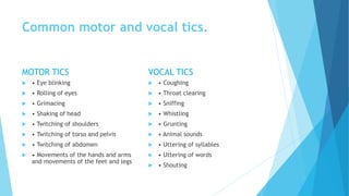 Common motor and vocal tics.
MOTOR TICS
 • Eye blinking
 • Rolling of eyes
 • Grimacing
 • Shaking of head
 • Twitching of shoulders
 • Twitching of torso and pelvis
 • Twitching of abdomen
 • Movements of the hands and arms
and movements of the feet and legs
VOCAL TICS
 • Coughing
 • Throat clearing
 • Sniffing
 • Whistling
 • Grunting
 • Animal sounds
 • Uttering of syllables
 • Uttering of words
 • Shouting
 