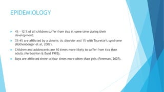 EPIDEMIOLOGY
 4% - 12 % of all children suffer from tics at some time during their
development.
 3%-4% are afflicted by a chronic tic disorder and 1% with Tourette’s syndrome
(Rothenberger et al, 2007).
 Children and adolescents are 10 times more likely to suffer from tics than
adults (Kerbeshian & Burd 1992).
 Boys are afflicted three to four times more often than girls (Freeman, 2007).
 