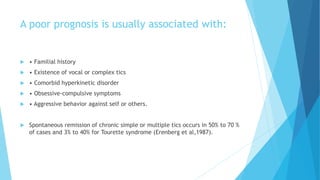 A poor prognosis is usually associated with:
 • Familial history
 • Existence of vocal or complex tics
 • Comorbid hyperkinetic disorder
 • Obsessive-compulsive symptoms
 • Aggressive behavior against self or others.
 Spontaneous remission of chronic simple or multiple tics occurs in 50% to 70 %
of cases and 3% to 40% for Tourette syndrome (Erenberg et al,1987).
 