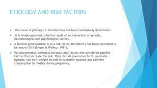 ETIOLOGY AND RISK FACTORS
 the cause of primary tic disorders has not been conclusively determined
 it is widely assumed to be the result of an interaction of genetic,
neurobiological and psychological factors.
 A familial predisposition is as a risk factor. Heritability has been estimated to
be around 50 % (Singer & Walkup, 1991).
 Various prenatal, perinatal and postnatal factors are considered possible
factors that increase the risk. They include premature birth, perinatal
hypoxia, low birth weight as well as excessive nicotine and caffeine
consumption by mother during pregnancy.
 