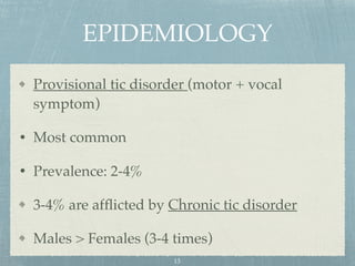 EPIDEMIOLOGY
Provisional tic disorder (motor + vocal
symptom)
• Most common
• Prevalence: 2-4%
3-4% are afﬂicted by Chronic tic disorder
Males > Females (3-4 times)
13
 